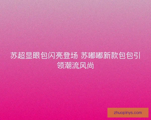 苏超显眼包闪亮登场 苏嘟嘟新款包包引领潮流风尚