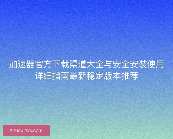 加速器官方下载渠道大全与安全安装使用详细指南最新稳定版本推荐