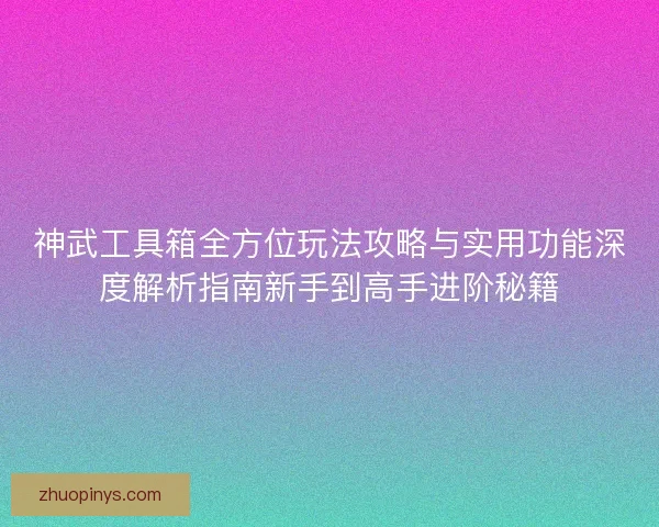 神武工具箱全方位玩法攻略与实用功能深度解析指南新手到高手进阶秘籍