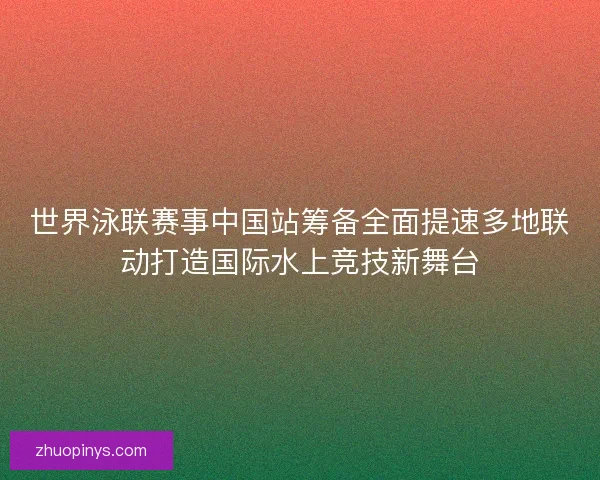 世界泳联赛事中国站筹备全面提速多地联动打造国际水上竞技新舞台