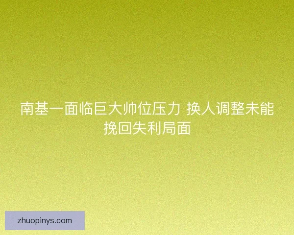 南基一面临巨大帅位压力 换人调整未能挽回失利局面
