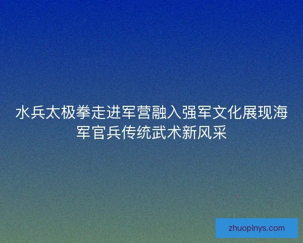 水兵太极拳走进军营融入强军文化展现海军官兵传统武术新风采