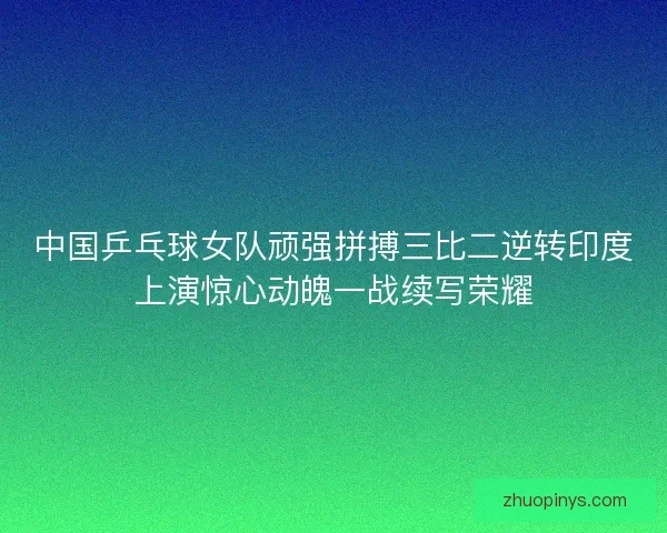 中国乒乓球女队顽强拼搏三比二逆转印度上演惊心动魄一战续写荣耀