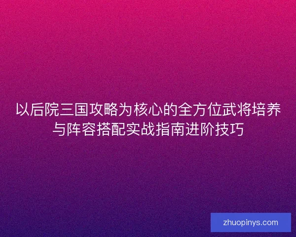 以后院三国攻略为核心的全方位武将培养与阵容搭配实战指南进阶技巧