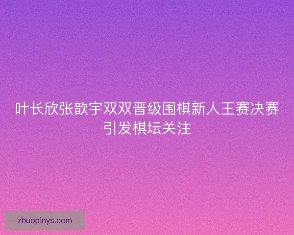 叶长欣张歆宇双双晋级围棋新人王赛决赛引发棋坛关注