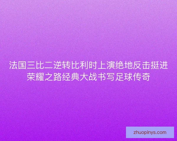 法国三比二逆转比利时上演绝地反击挺进荣耀之路经典大战书写足球传奇