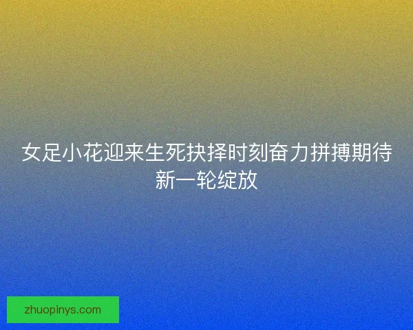 女足小花迎来生死抉择时刻奋力拼搏期待新一轮绽放